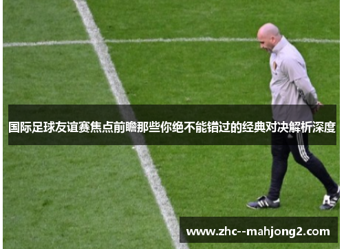 国际足球友谊赛焦点前瞻那些你绝不能错过的经典对决解析深度