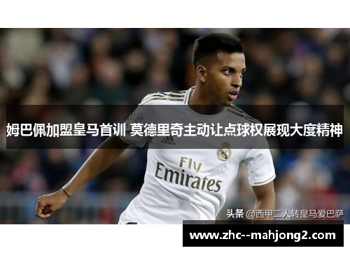 姆巴佩加盟皇马首训 莫德里奇主动让点球权展现大度精神